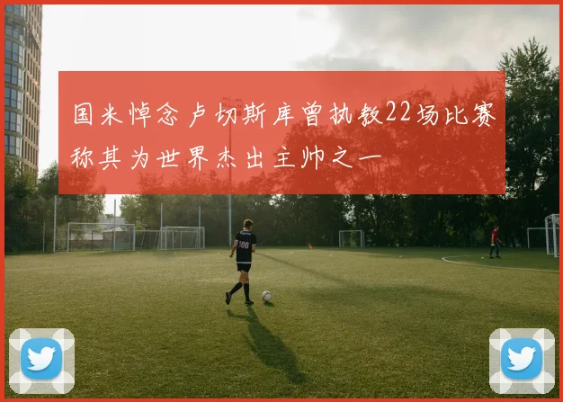 国米悼念卢切斯库曾执教22场比赛称其为世界杰出主帅之一