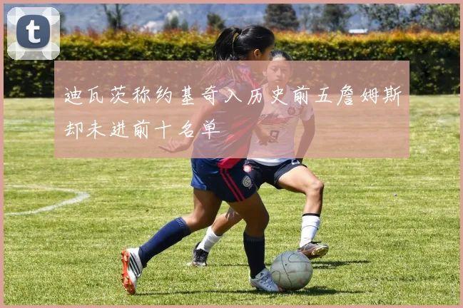 迪瓦茨称约基奇入历史前五詹姆斯却未进前十名单