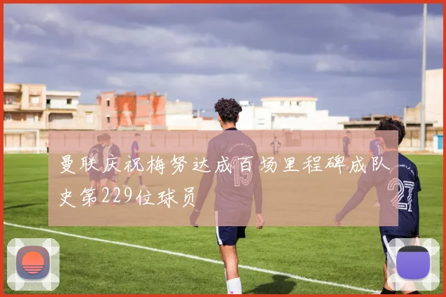曼联庆祝梅努达成百场里程碑成队史第229位球员