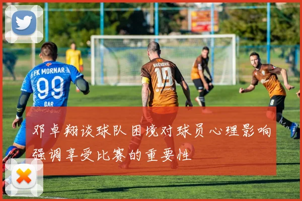 邓卓翔谈球队困境对球员心理影响强调享受比赛的重要性