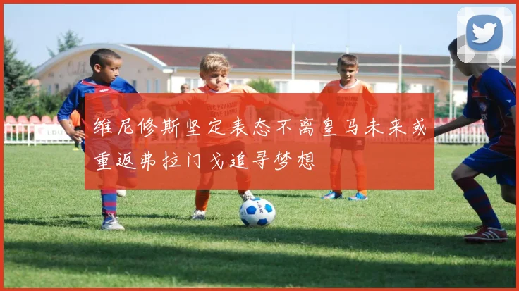 维尼修斯坚定表态不离皇马未来或重返弗拉门戈追寻梦想
