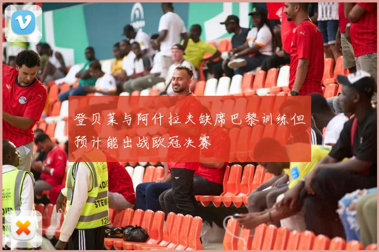 登贝莱与阿什拉夫缺席巴黎训练但预计能出战欧冠决赛