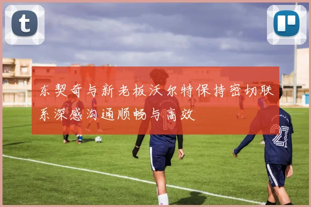 东契奇与新老板沃尔特保持密切联系深感沟通顺畅与高效