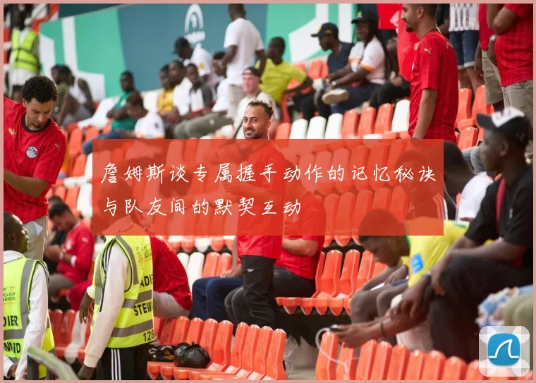 詹姆斯谈专属握手动作的记忆秘诀与队友间的默契互动