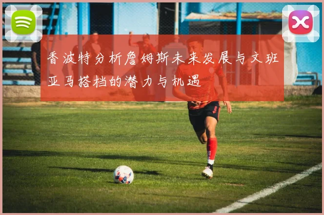 香波特分析詹姆斯未来发展与文班亚马搭档的潜力与机遇