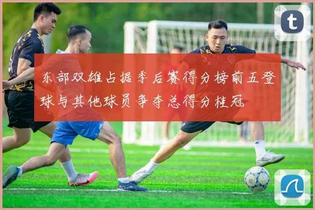 东部双雄占据季后赛得分榜前五登球与其他球员争夺总得分桂冠