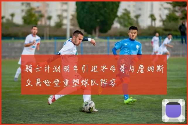 骑士计划明年引进字母哥与詹姆斯交易哈登重塑球队阵容