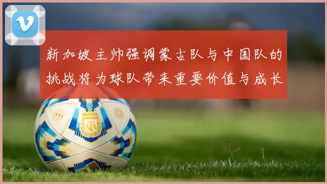 新加坡主帅强调蒙古队与中国队的挑战将为球队带来重要价值与成长机会