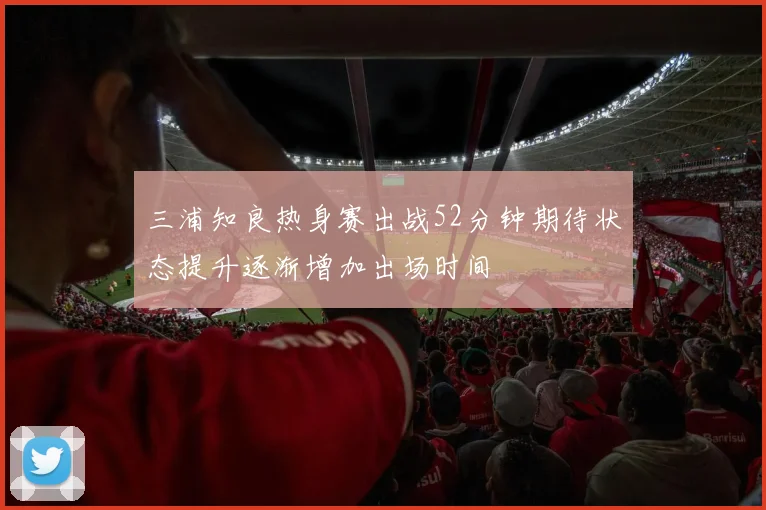 三浦知良热身赛出战52分钟期待状态提升逐渐增加出场时间