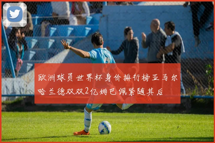 欧洲球员世界杯身价排行榜亚马尔哈兰德双双2亿姆巴佩紧随其后