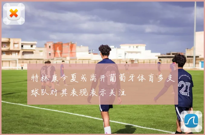 特林康今夏或离开葡萄牙体育多支球队对其表现表示关注