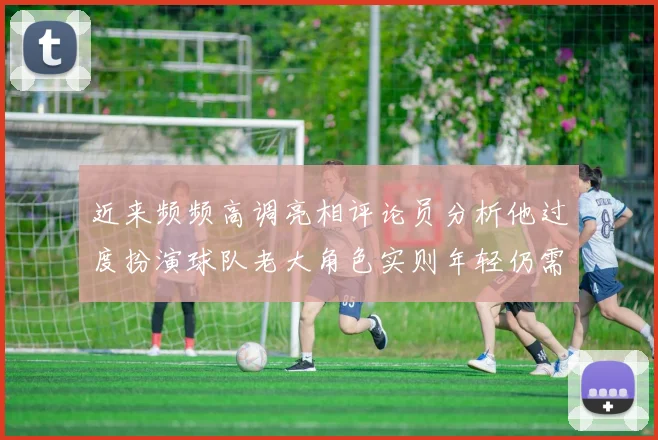 近来频频高调亮相评论员分析他过度扮演球队老大角色实则年轻仍需成长