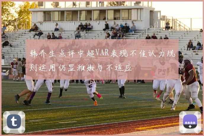 韩乔生点评中超VAR表现不佳认为规则运用仍显稚嫩与不适应