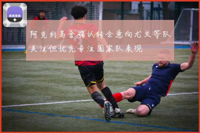 阿克利乌舍确认转会意向尤文等队关注但优先专注国家队表现