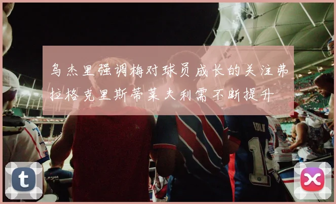 乌杰里强调梅对球员成长的关注弗拉格克里斯蒂莱夫利需不断提升