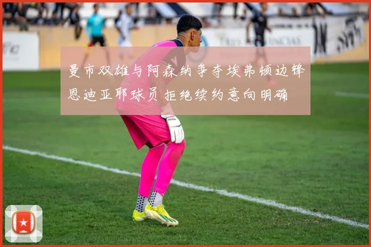 曼市双雄与阿森纳争夺埃弗顿边锋恩迪亚耶球员拒绝续约意向明确